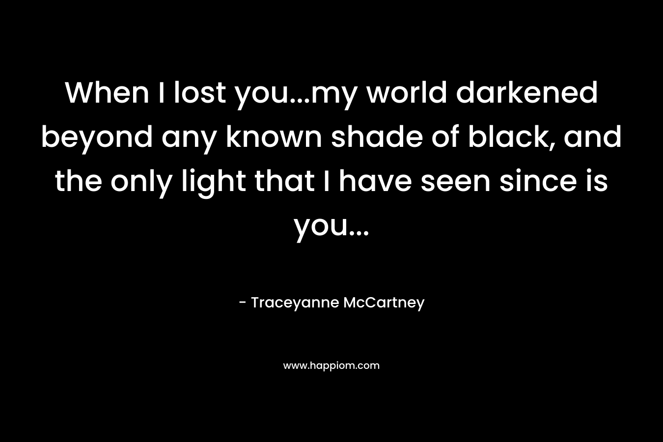 When I lost you…my world darkened beyond any known shade of black, and the only light that I have seen since is you… – Traceyanne McCartney