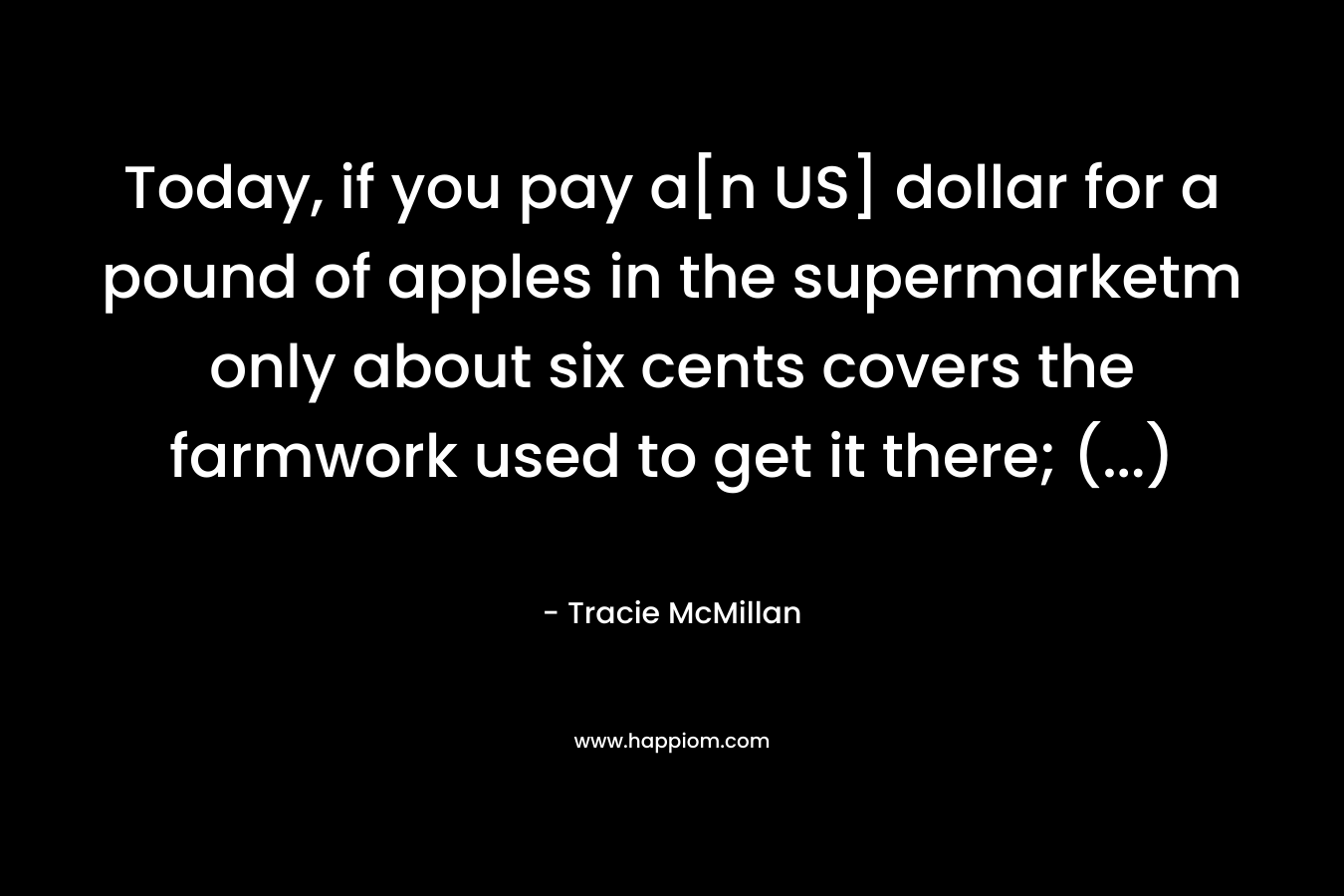 Today, if you pay a[n US] dollar for a pound of apples in the supermarketm only about six cents covers the farmwork used to get it there; (…) – Tracie McMillan