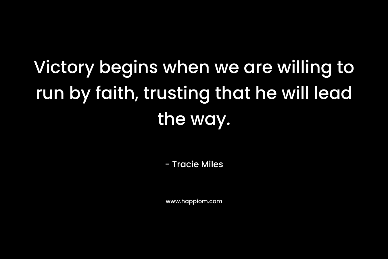 Victory begins when we are willing to run by faith, trusting that he will lead the way. – Tracie Miles