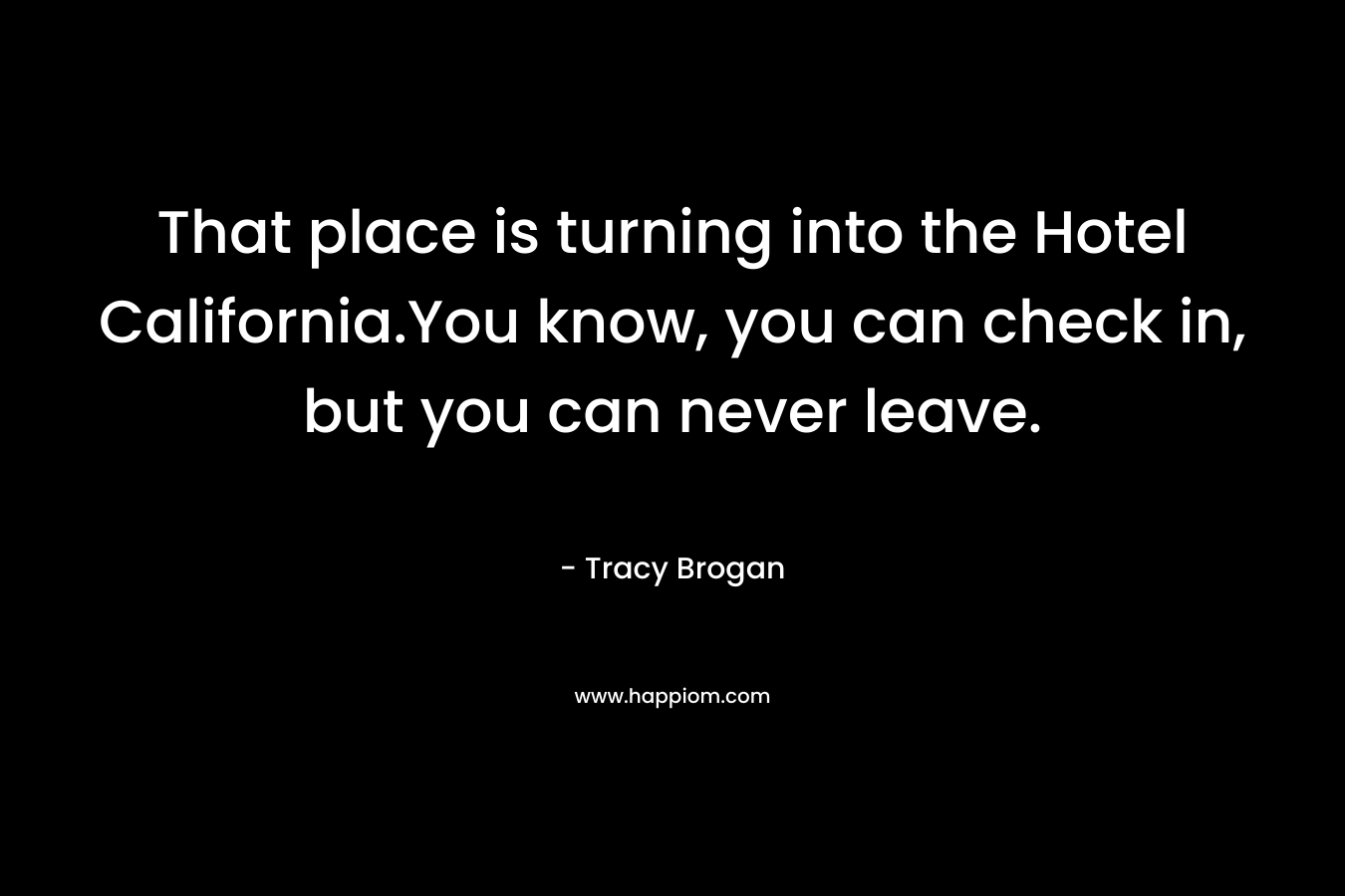 That place is turning into the Hotel California.You know, you can check in, but you can never leave. – Tracy Brogan
