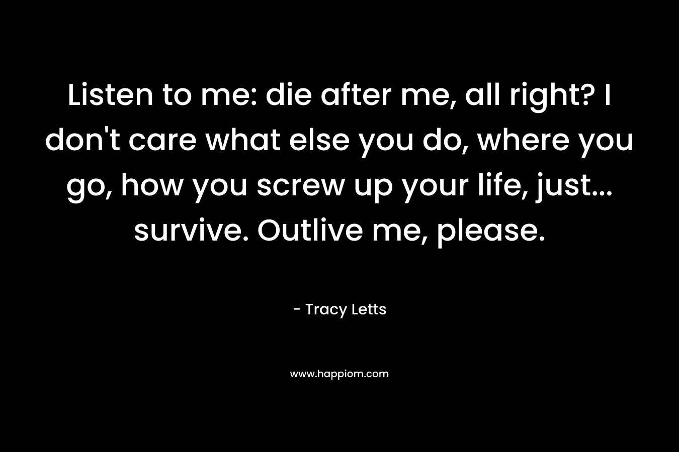 Listen to me: die after me, all right? I don’t care what else you do, where you go, how you screw up your life, just… survive. Outlive me, please. – Tracy Letts