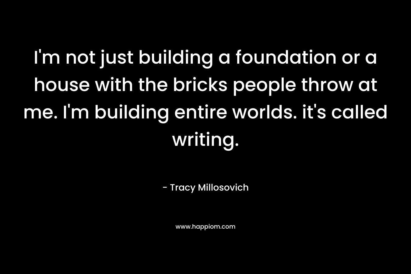 I'm not just building a foundation or a house with the bricks people throw at me. I'm building entire worlds. it's called writing.