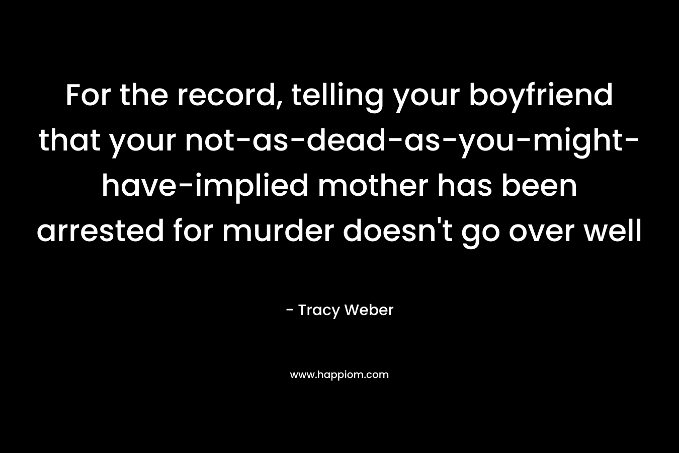 For the record, telling your boyfriend that your not-as-dead-as-you-might-have-implied mother has been arrested for murder doesn’t go over well – Tracy Weber