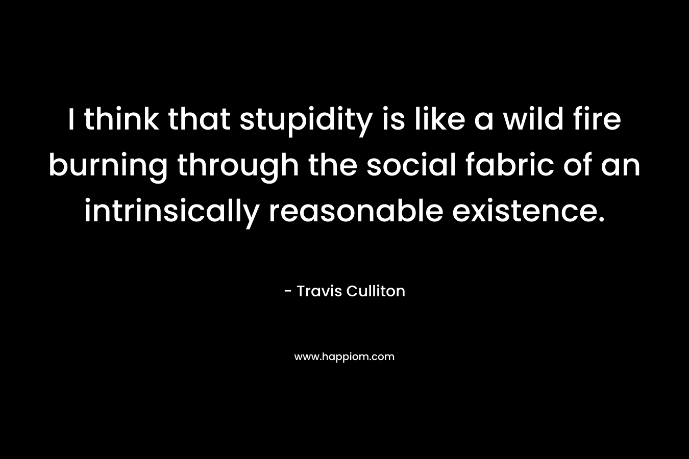 I think that stupidity is like a wild fire burning through the social fabric of an intrinsically reasonable existence.
