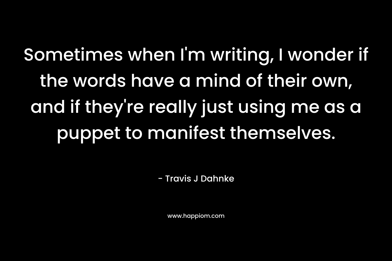 Sometimes when I'm writing, I wonder if the words have a mind of their own, and if they're really just using me as a puppet to manifest themselves.