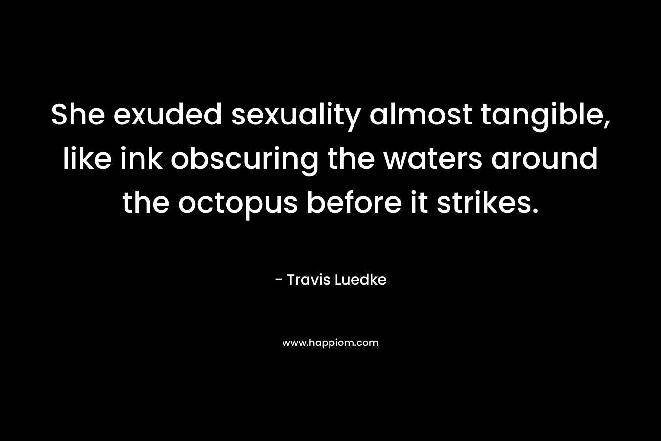 She exuded sexuality almost tangible, like ink obscuring the waters around the octopus before it strikes. – Travis Luedke