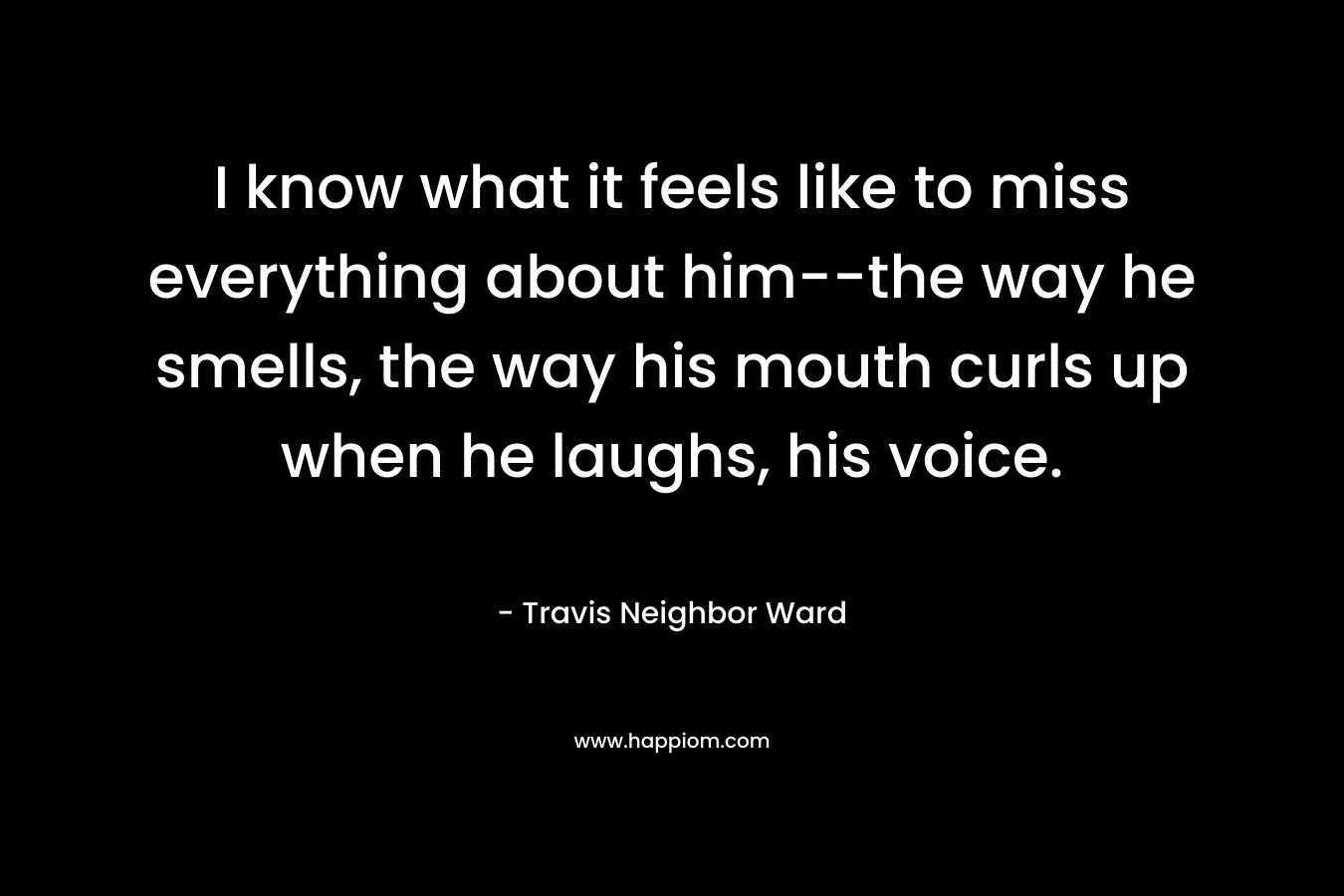 I know what it feels like to miss everything about him–the way he smells, the way his mouth curls up when he laughs, his voice. – Travis Neighbor Ward