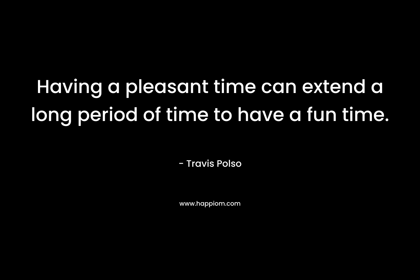 Having a pleasant time can extend a long period of time to have a fun time. – Travis Polso
