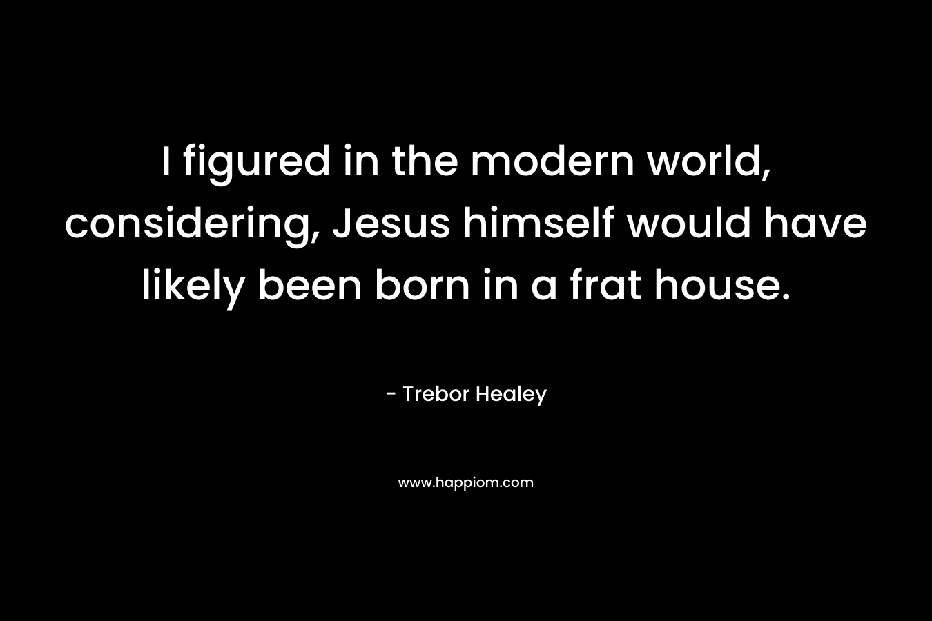 I figured in the modern world, considering, Jesus himself would have likely been born in a frat house. – Trebor Healey