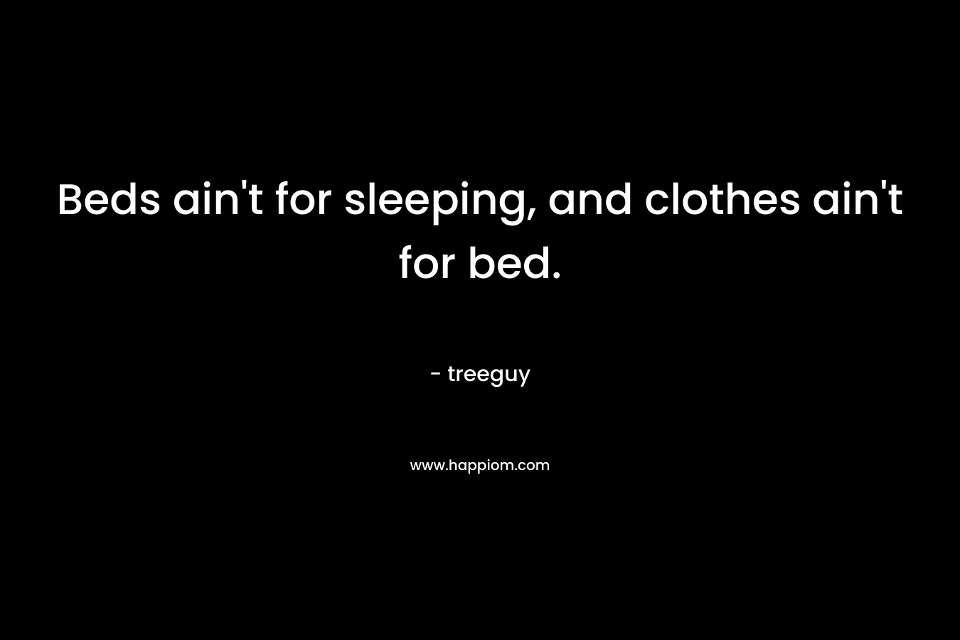 Beds ain’t for sleeping, and clothes ain’t for bed. – treeguy