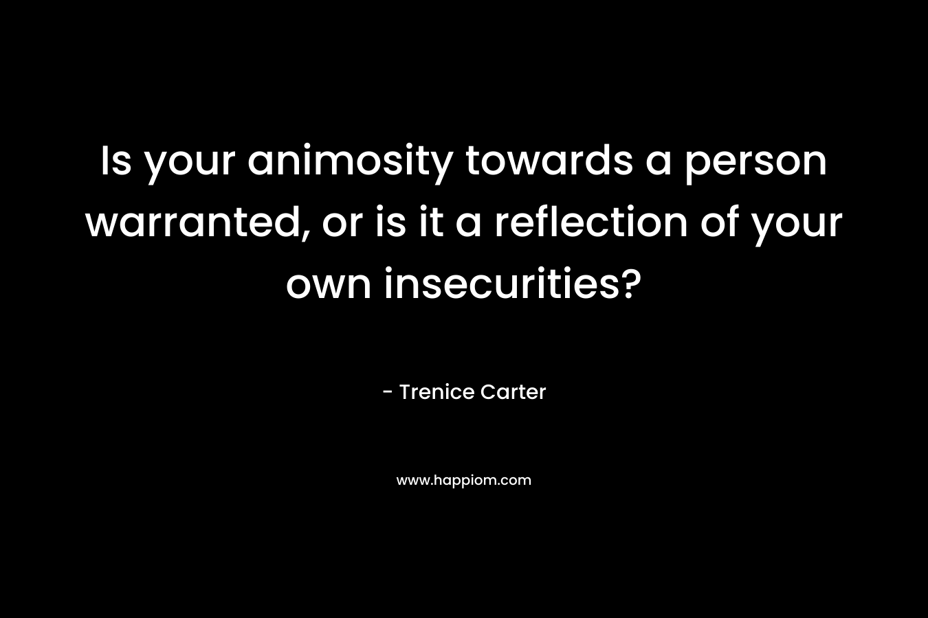 Is your animosity towards a person warranted, or is it a reflection of your own insecurities? – Trenice Carter