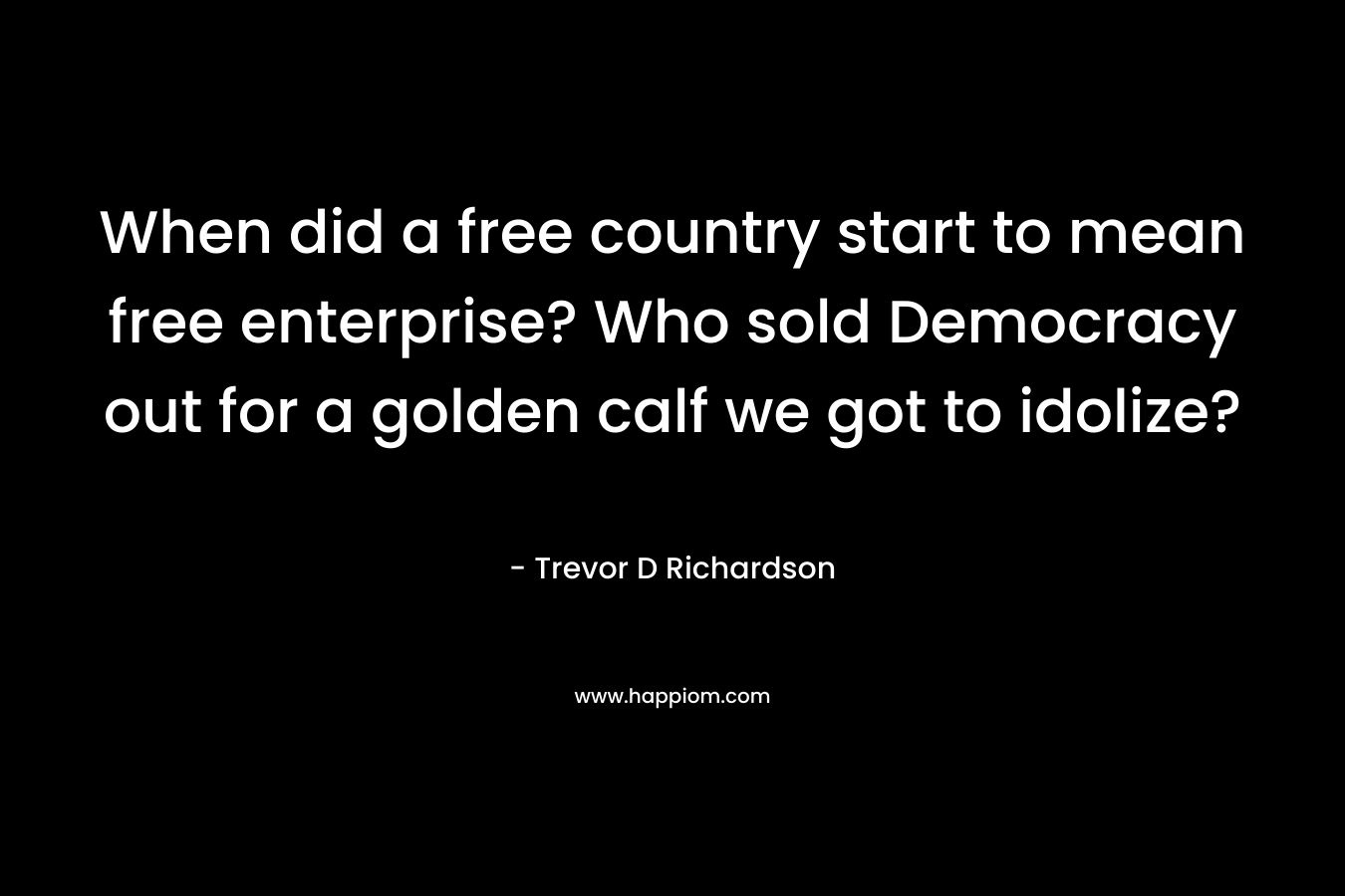 When did a free country start to mean free enterprise? Who sold Democracy out for a golden calf we got to idolize? – Trevor D Richardson