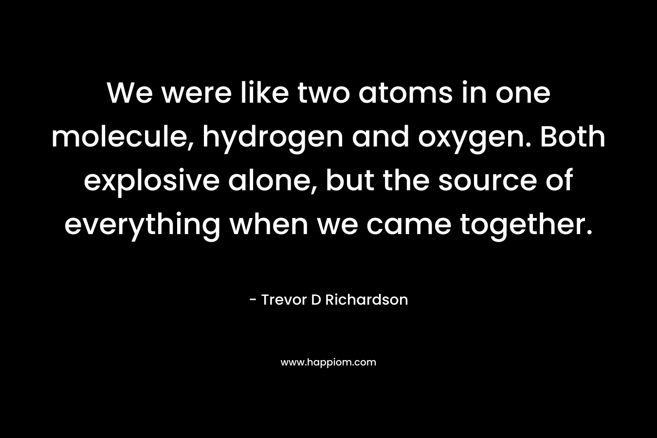 We were like two atoms in one molecule, hydrogen and oxygen. Both explosive alone, but the source of everything when we came together.
