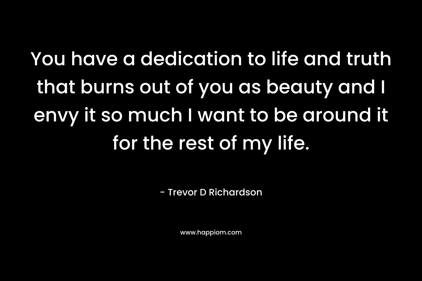 You have a dedication to life and truth that burns out of you as beauty and I envy it so much I want to be around it for the rest of my life.
