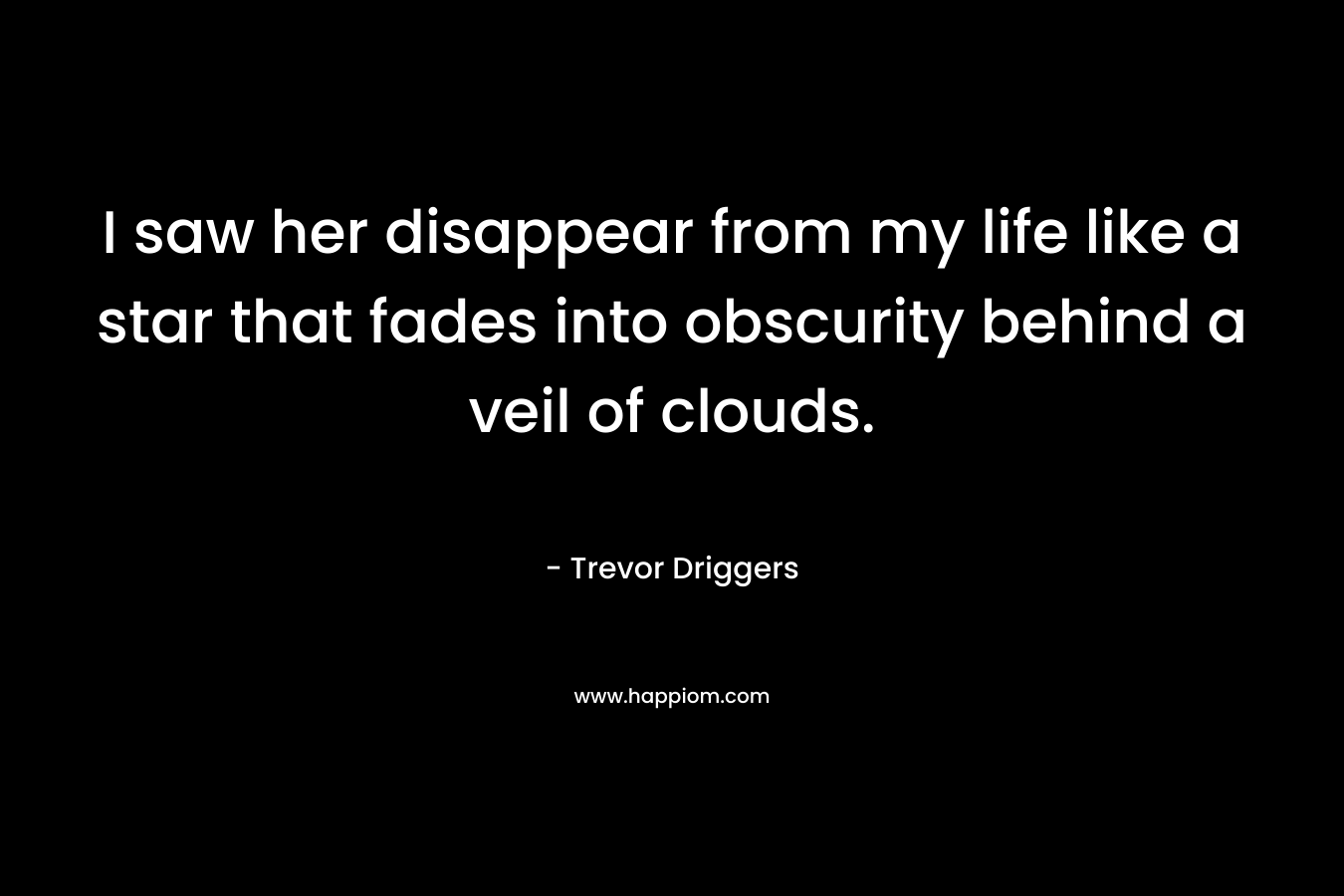 I saw her disappear from my life like a star that fades into obscurity behind a veil of clouds. – Trevor Driggers