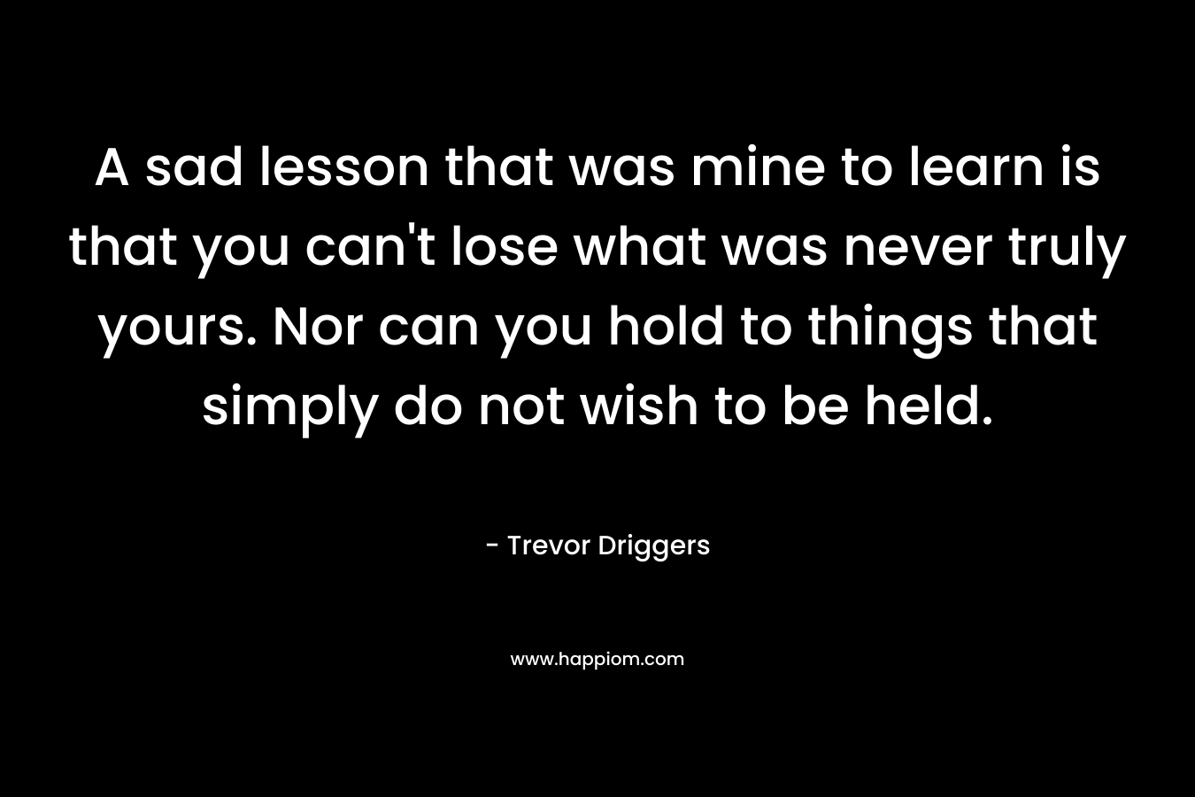 A sad lesson that was mine to learn is that you can't lose what was never truly yours. Nor can you hold to things that simply do not wish to be held.