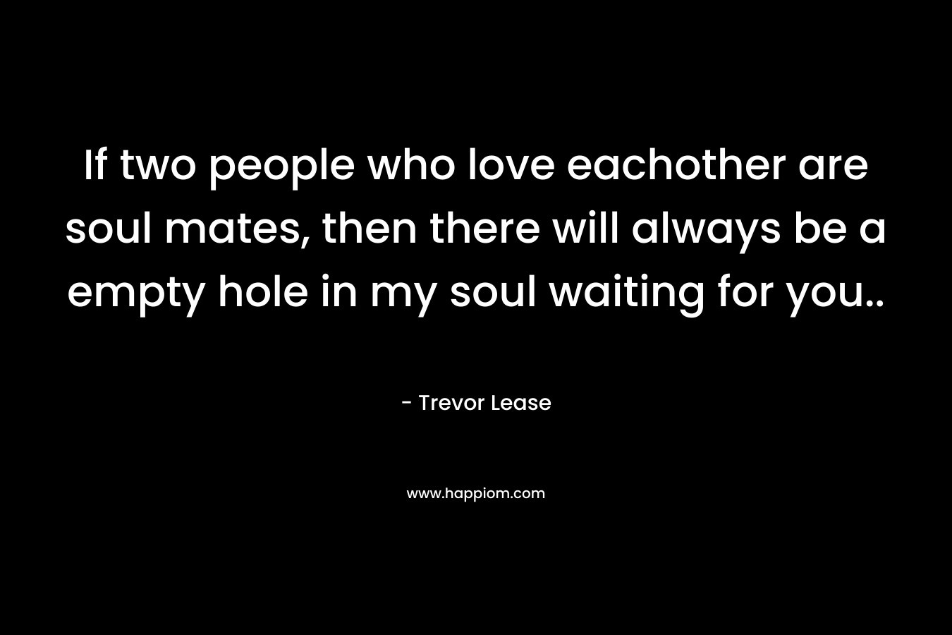 If two people who love eachother are soul mates, then there will always be a empty hole in my soul waiting for you.. – Trevor Lease