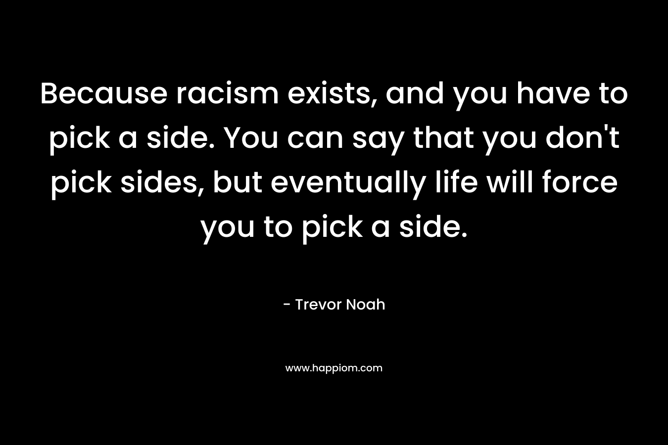 Because racism exists, and you have to pick a side. You can say that you don’t pick sides, but eventually life will force you to pick a side. – Trevor Noah