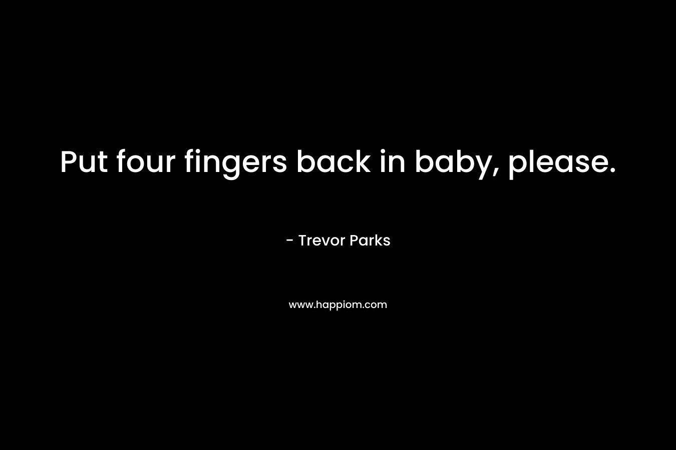 Put four fingers back in baby, please. – Trevor Parks