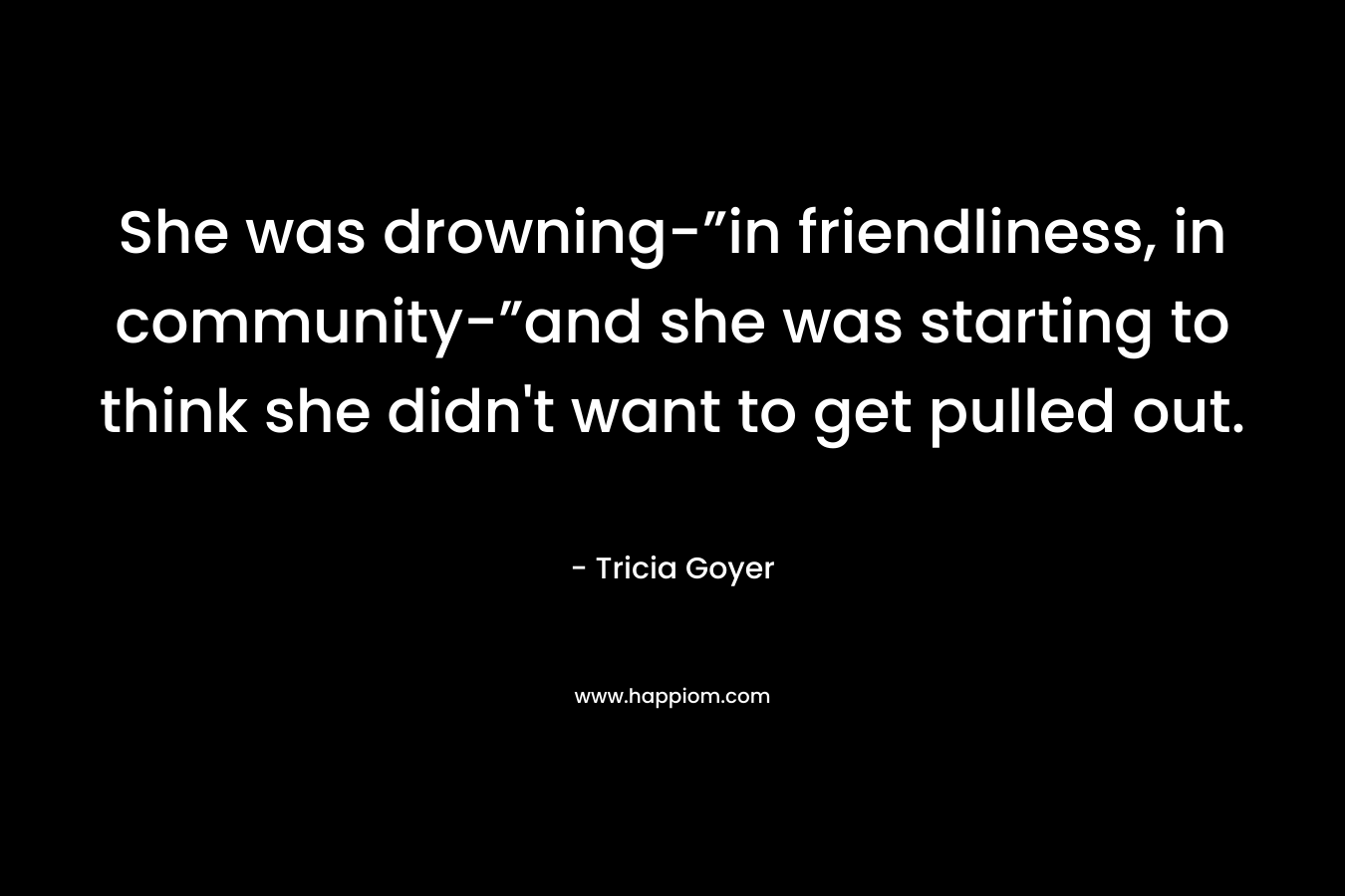 She was drowning-”in friendliness, in community-”and she was starting to think she didn’t want to get pulled out. – Tricia Goyer