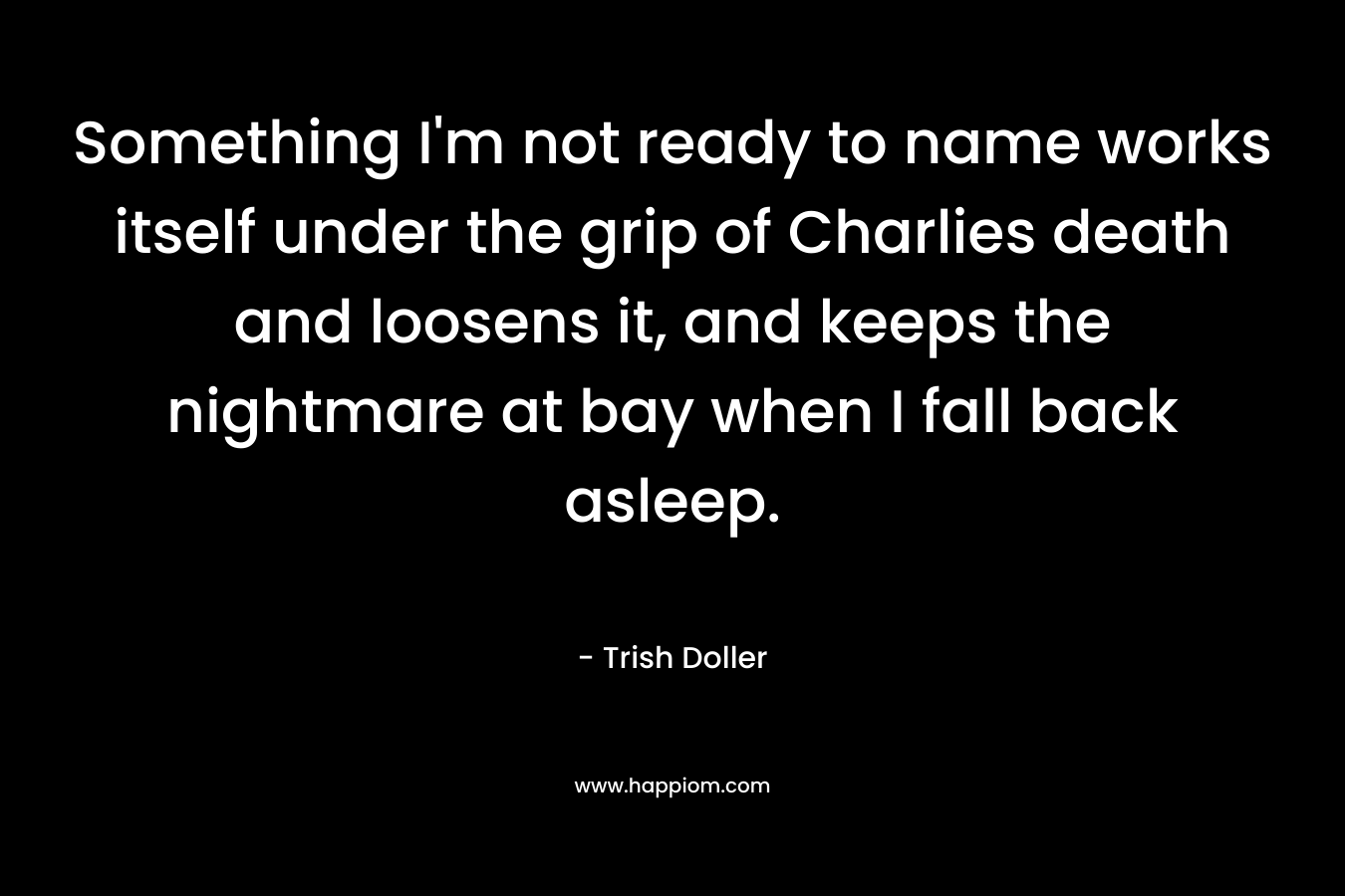 Something I’m not ready to name works itself under the grip of Charlies death and loosens it, and keeps the nightmare at bay when I fall back asleep. – Trish Doller