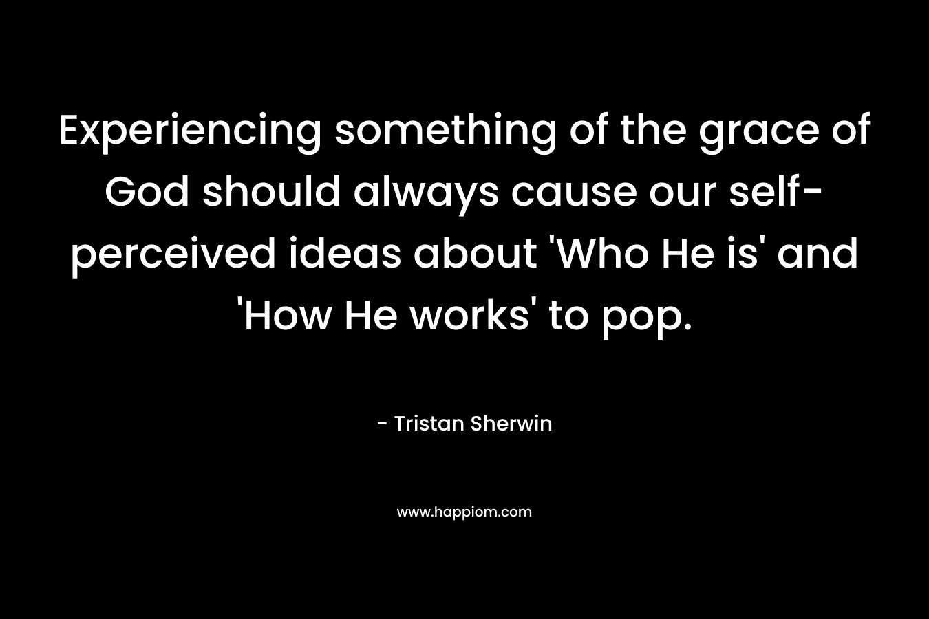 Experiencing something of the grace of God should always cause our self-perceived ideas about ‘Who He is’ and ‘How He works’ to pop. – Tristan Sherwin