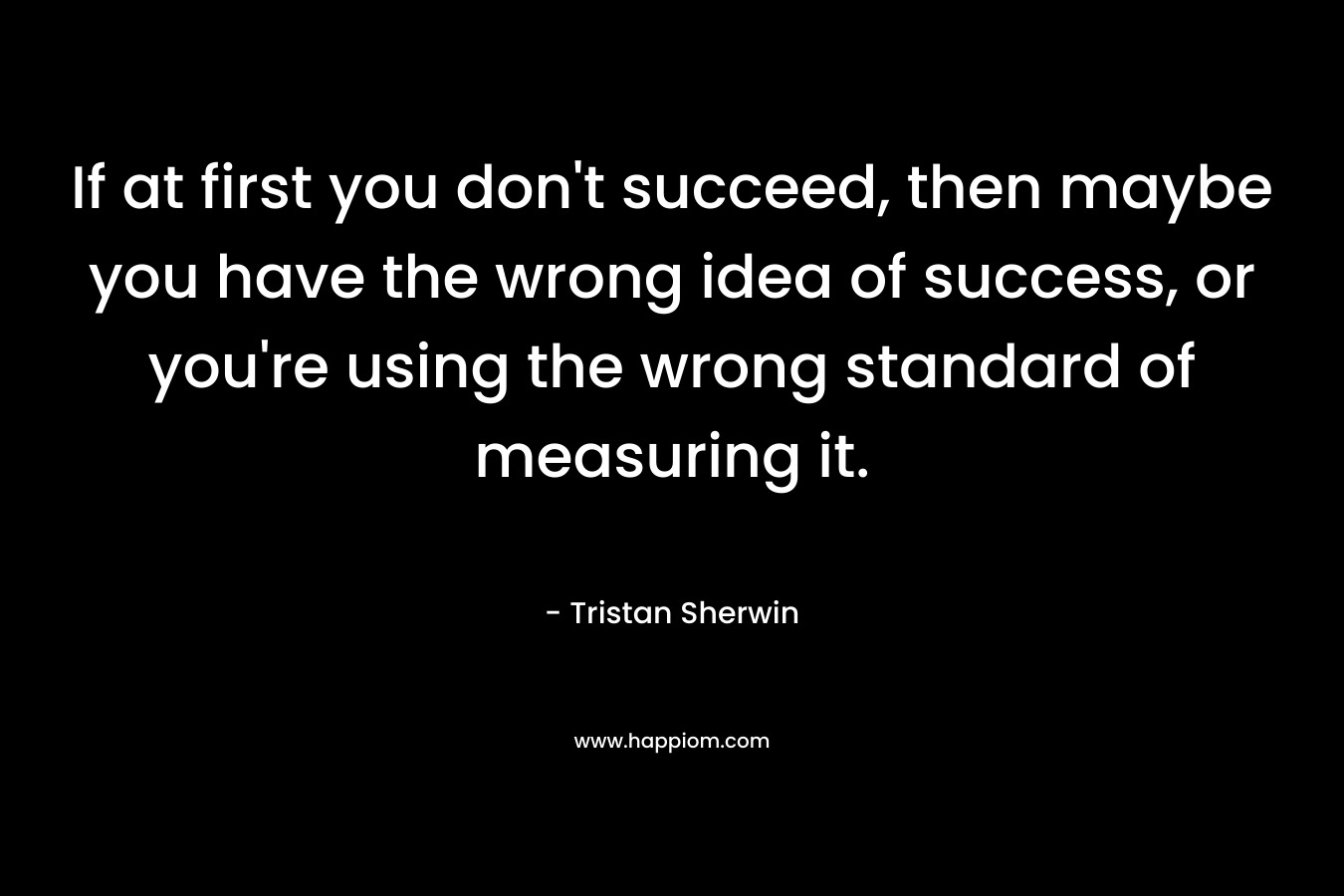 If at first you don’t succeed, then maybe you have the wrong idea of success, or you’re using the wrong standard of measuring it. – Tristan Sherwin