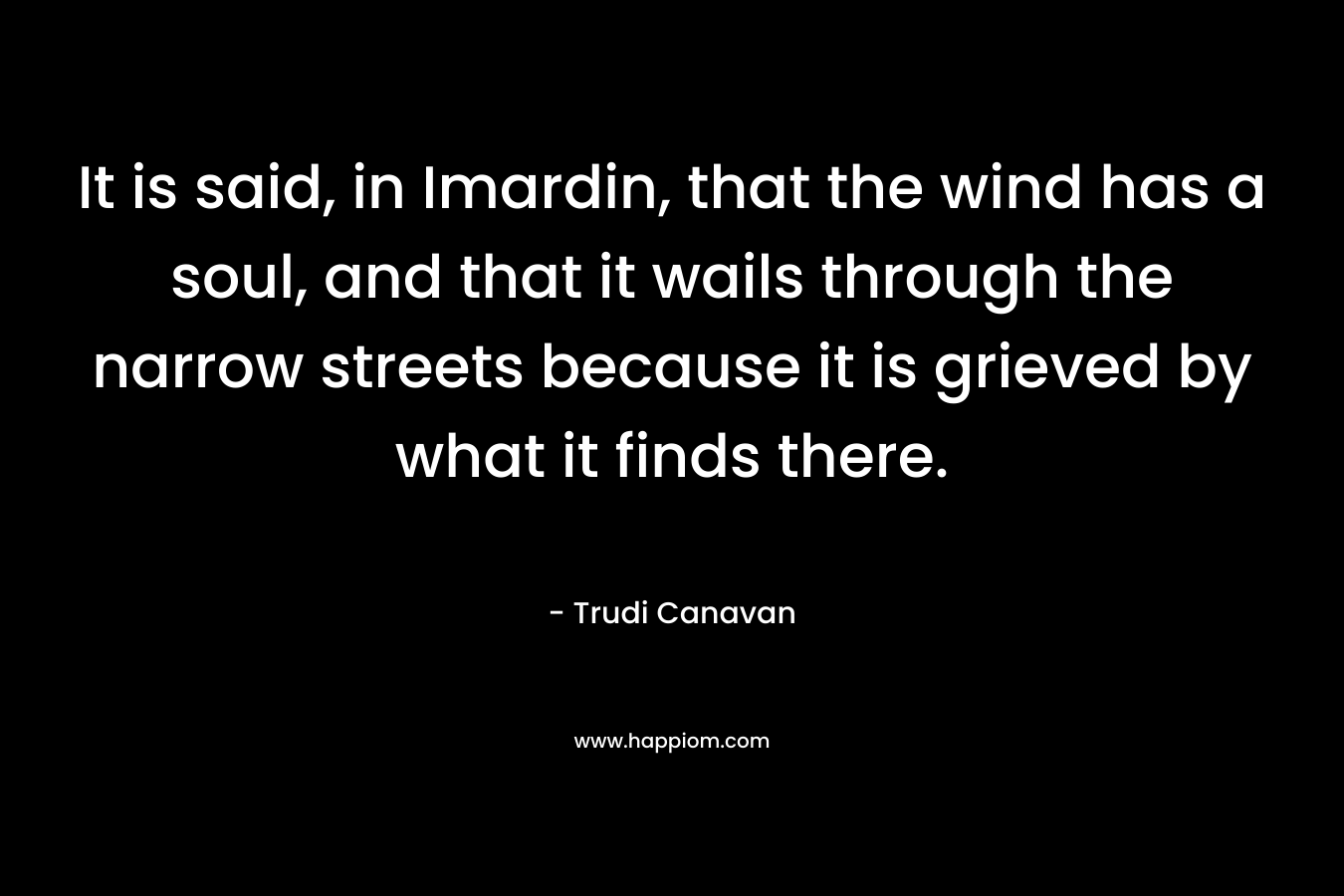 It is said, in Imardin, that the wind has a soul, and that it wails through the narrow streets because it is grieved by what it finds there. – Trudi Canavan