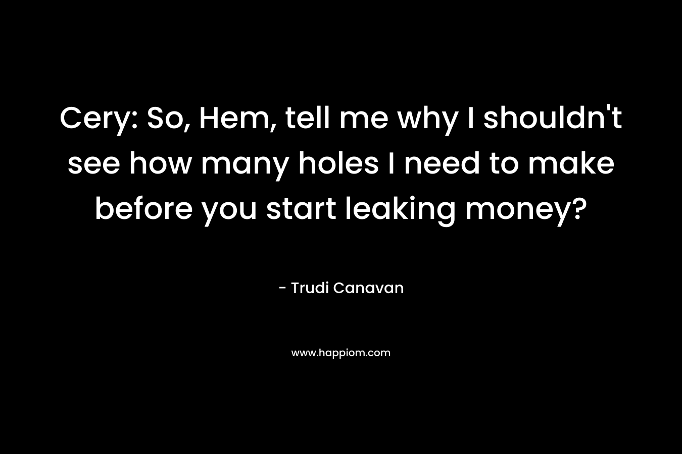 Cery: So, Hem, tell me why I shouldn’t see how many holes I need to make before you start leaking money? – Trudi Canavan