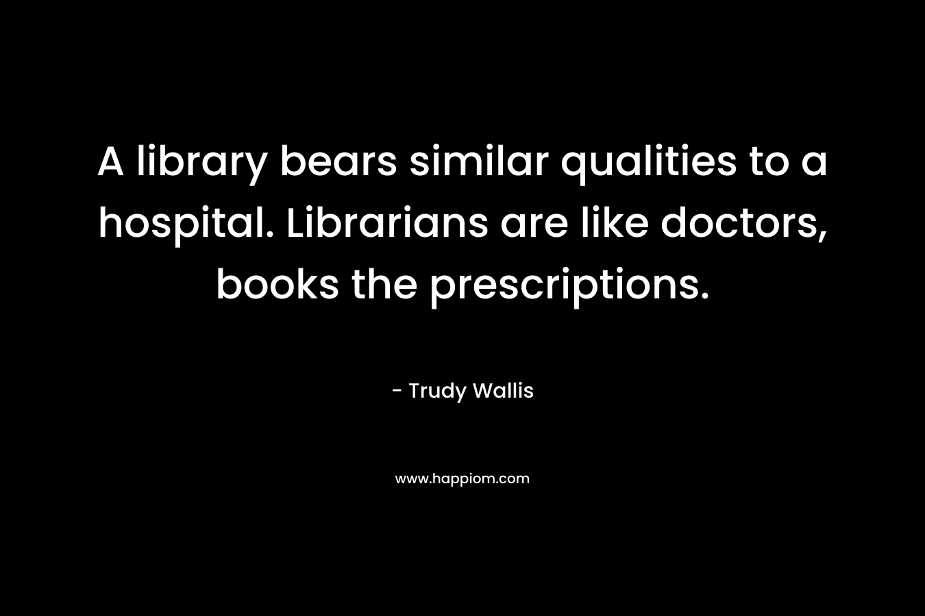 A library bears similar qualities to a hospital. Librarians are like doctors, books the prescriptions.