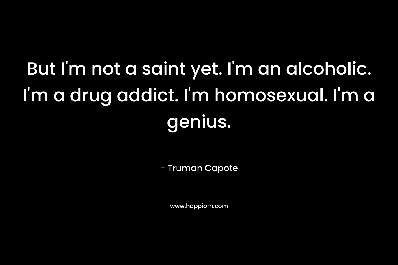 But I’m not a saint yet. I’m an alcoholic. I’m a drug addict. I’m homosexual. I’m a genius. – Truman Capote