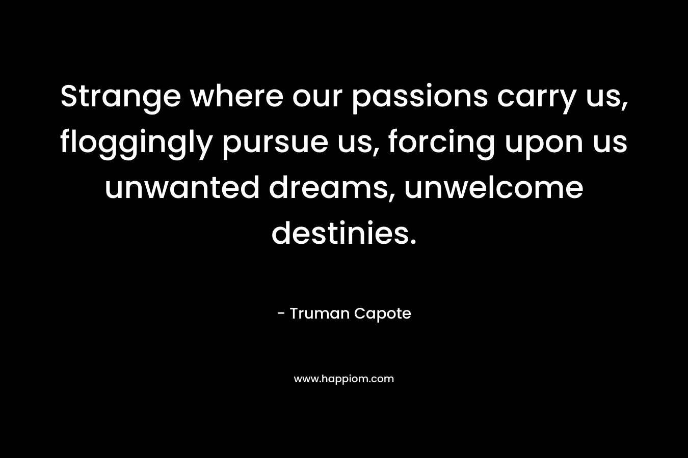 Strange where our passions carry us, floggingly pursue us, forcing upon us unwanted dreams, unwelcome destinies. – Truman Capote