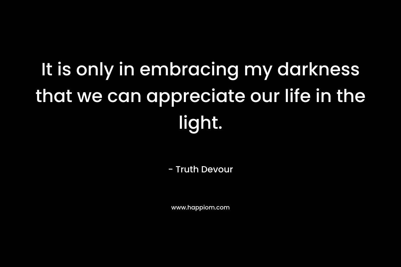 It is only in embracing my darkness that we can appreciate our life in the light.