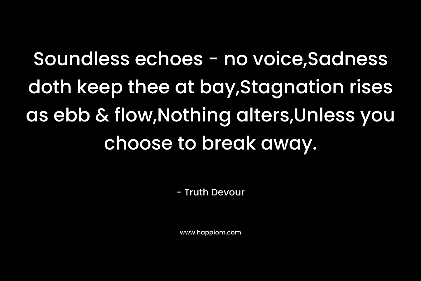 Soundless echoes - no voice,Sadness doth keep thee at bay,Stagnation rises as ebb & flow,Nothing alters,Unless you choose to break away.