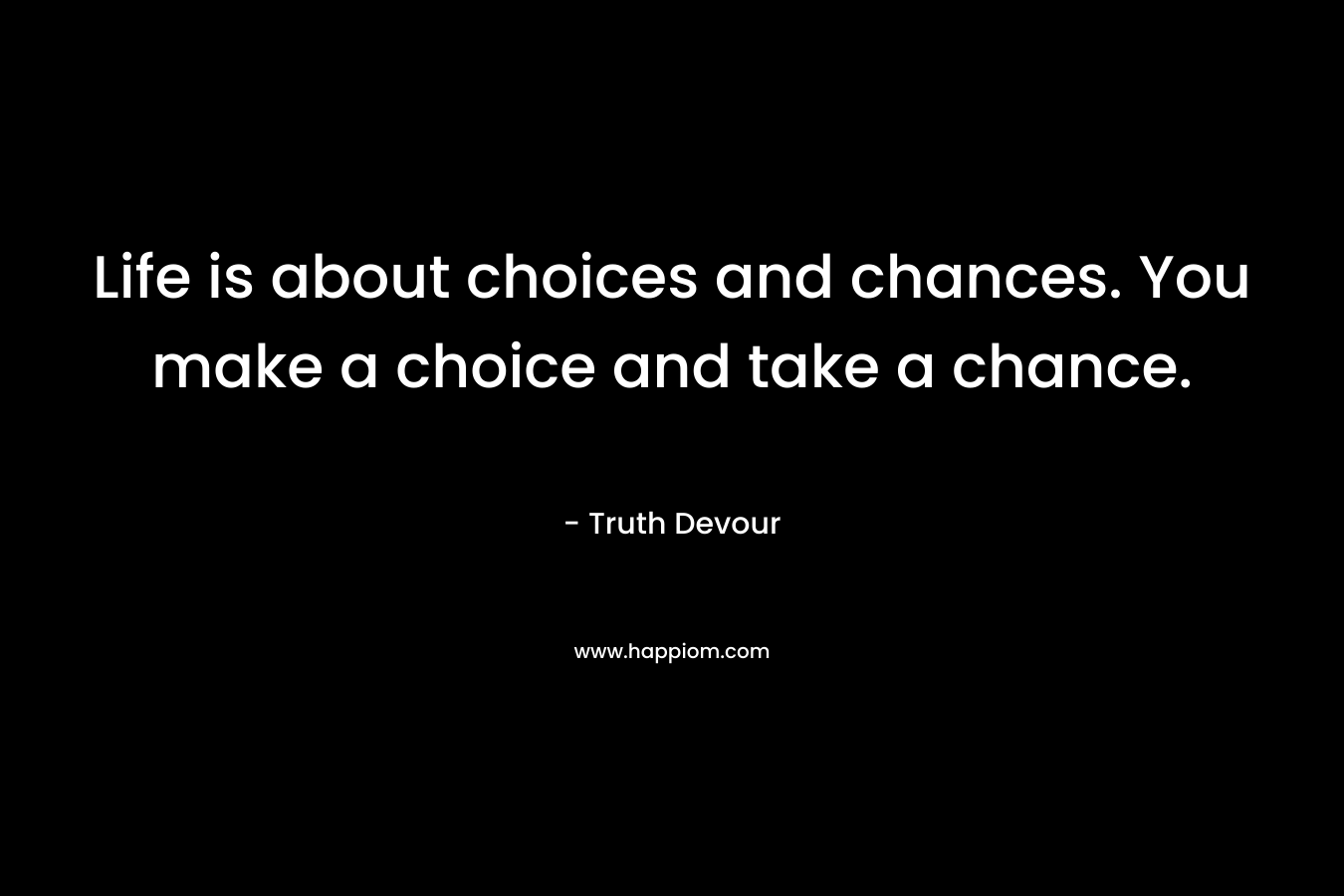 Life is about choices and chances. You make a choice and take a chance.