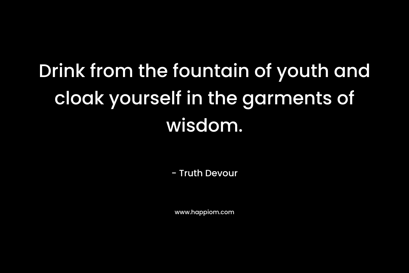 Drink from the fountain of youth and cloak yourself in the garments of wisdom.
