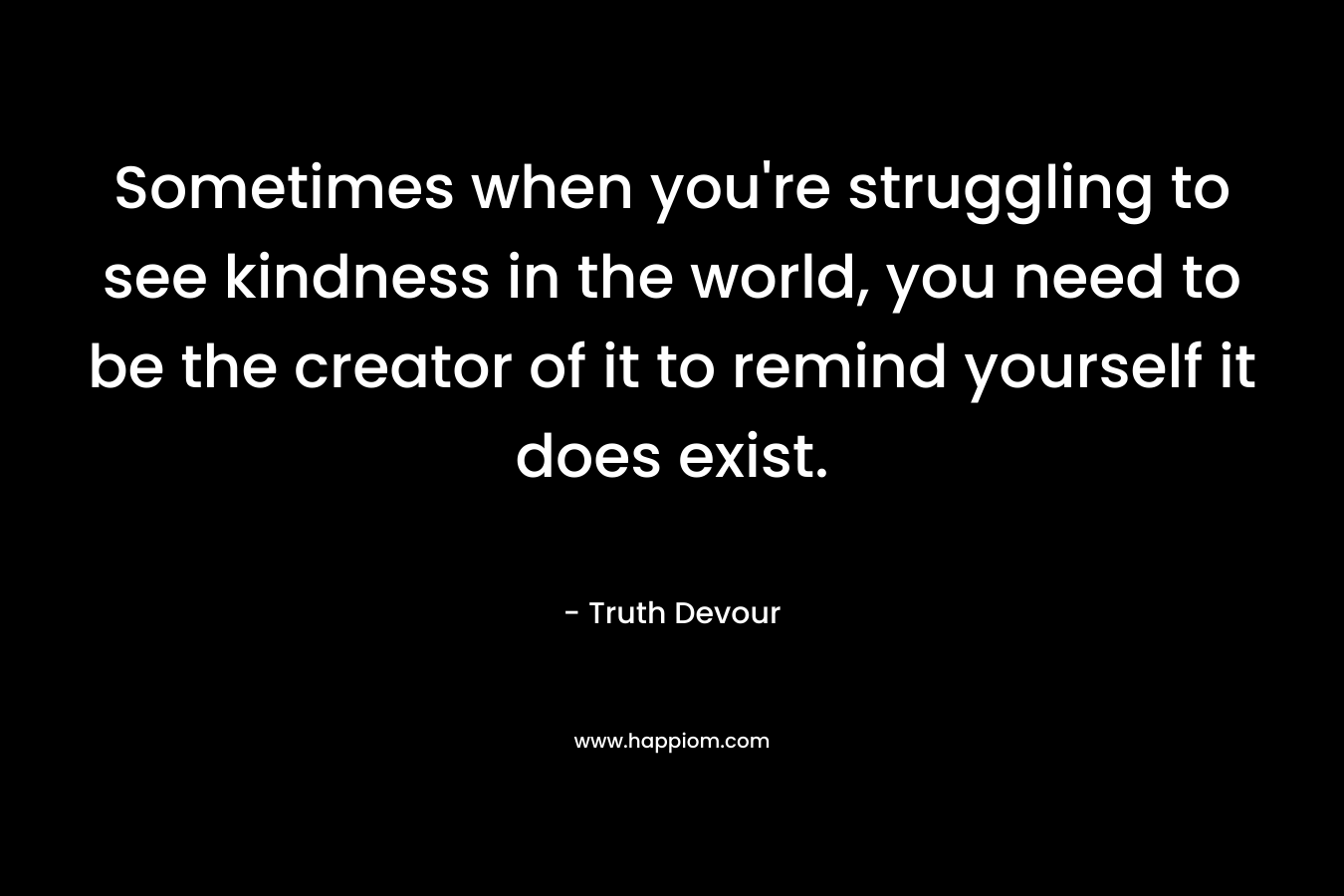 Sometimes when you’re struggling to see kindness in the world, you need to be the creator of it to remind yourself it does exist. – Truth Devour