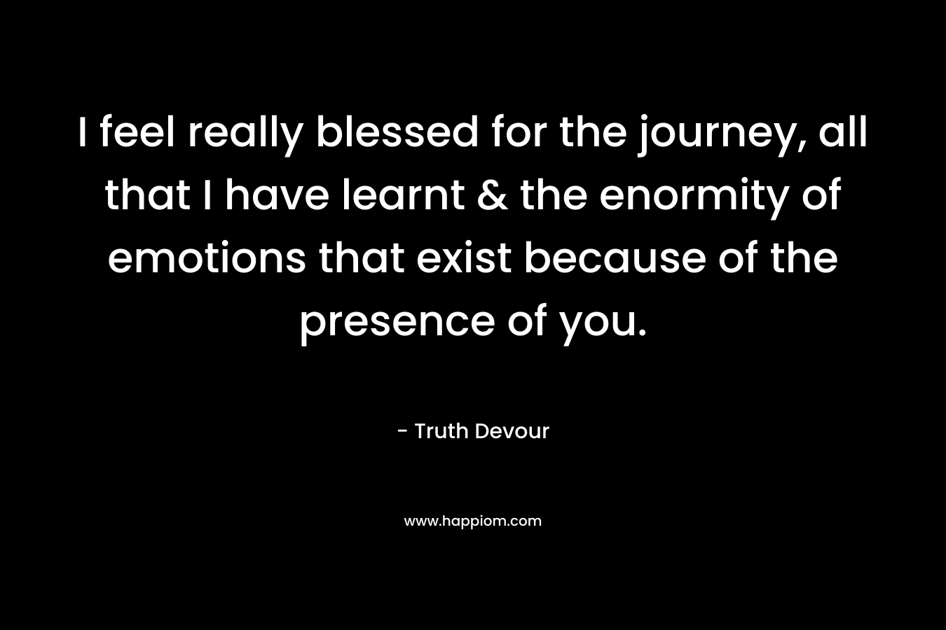 I feel really blessed for the journey, all that I have learnt & the enormity of emotions that exist because of the presence of you. – Truth Devour