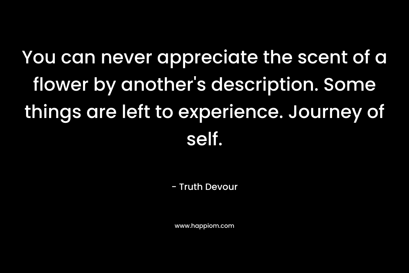 You can never appreciate the scent of a flower by another’s description. Some things are left to experience. Journey of self. – Truth Devour