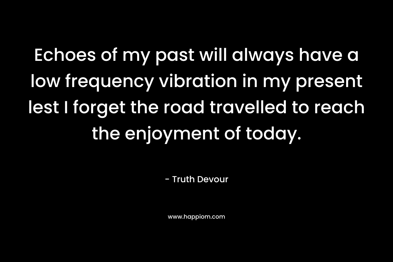 Echoes of my past will always have a low frequency vibration in my present lest I forget the road travelled to reach the enjoyment of today. – Truth Devour