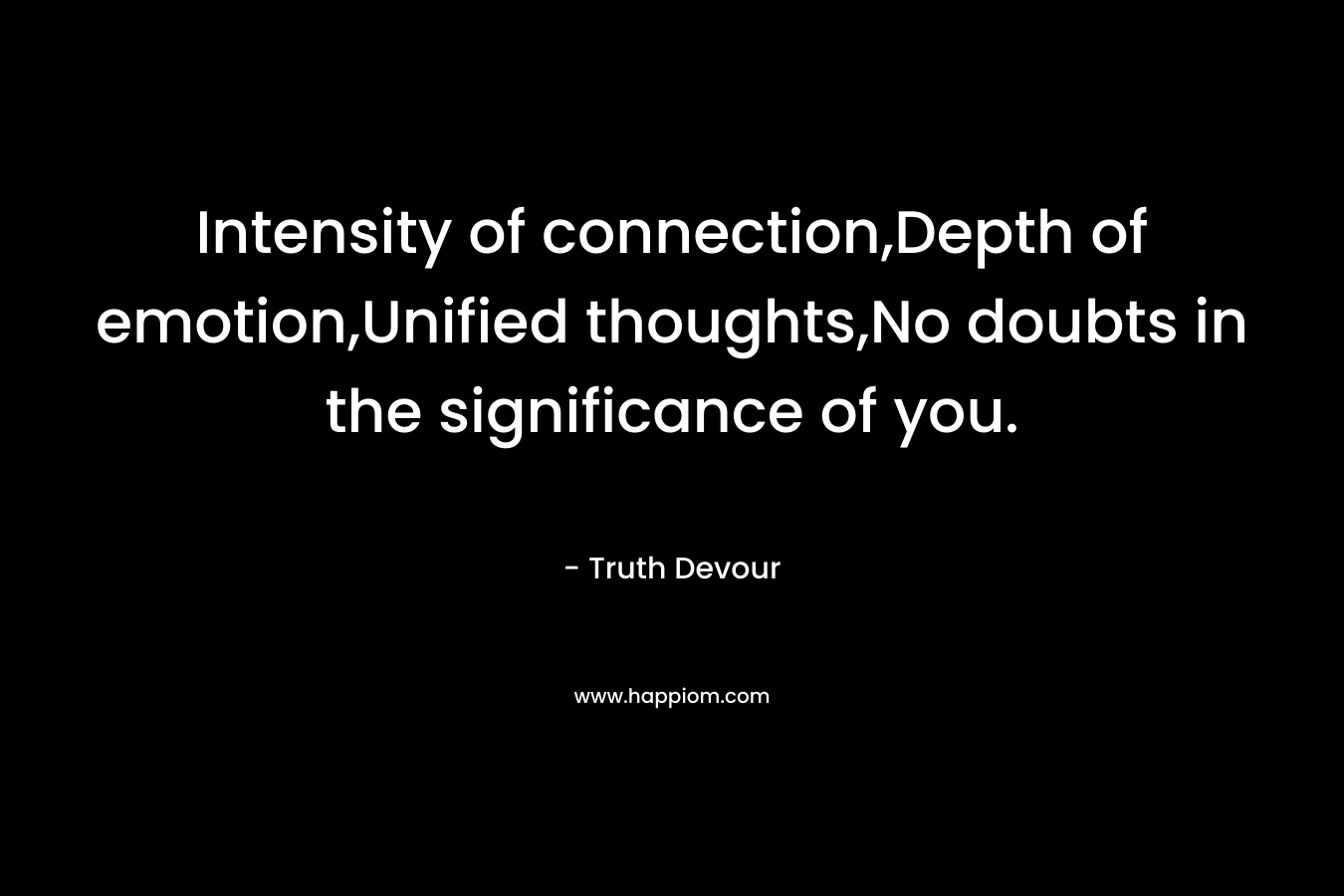 Intensity of connection,Depth of emotion,Unified thoughts,No doubts in the significance of you. – Truth Devour