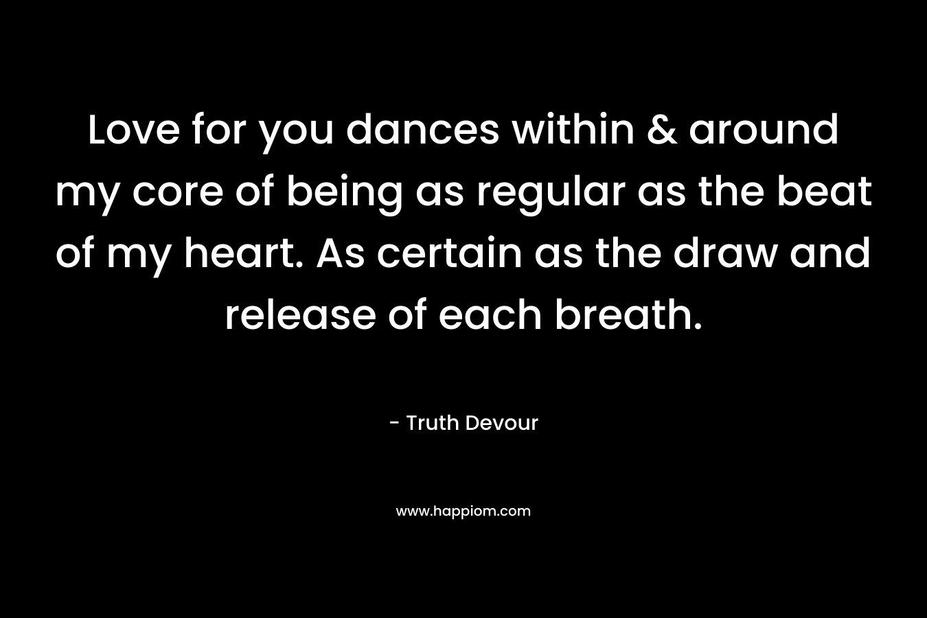 Love for you dances within & around my core of being as regular as the beat of my heart. As certain as the draw and release of each breath. – Truth Devour