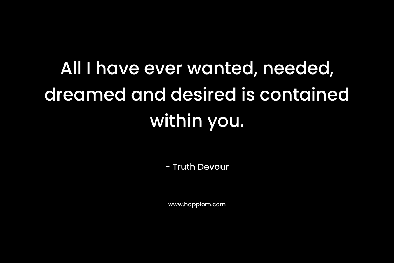 All I have ever wanted, needed, dreamed and desired is contained within you. – Truth Devour