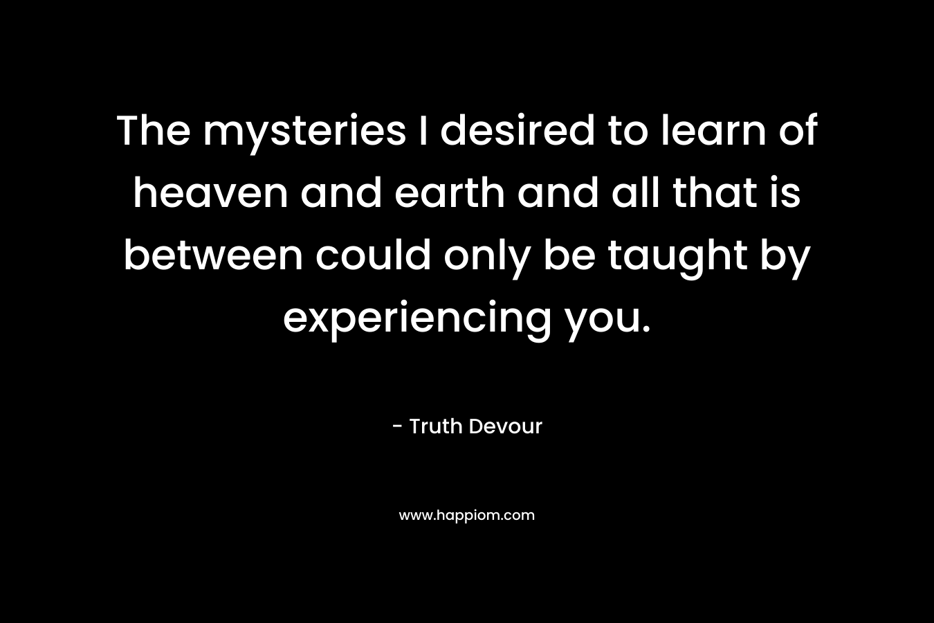 The mysteries I desired to learn of heaven and earth and all that is between could only be taught by experiencing you. – Truth Devour