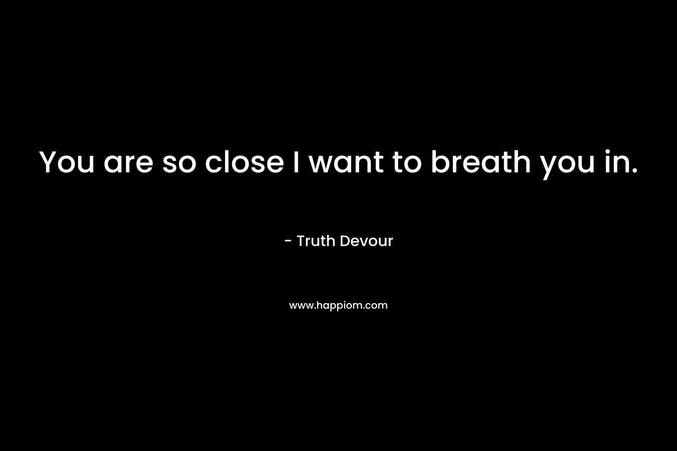 You are so close I want to breath you in. – Truth Devour