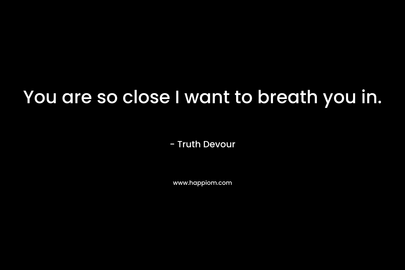 You are so close I want to breath you in.