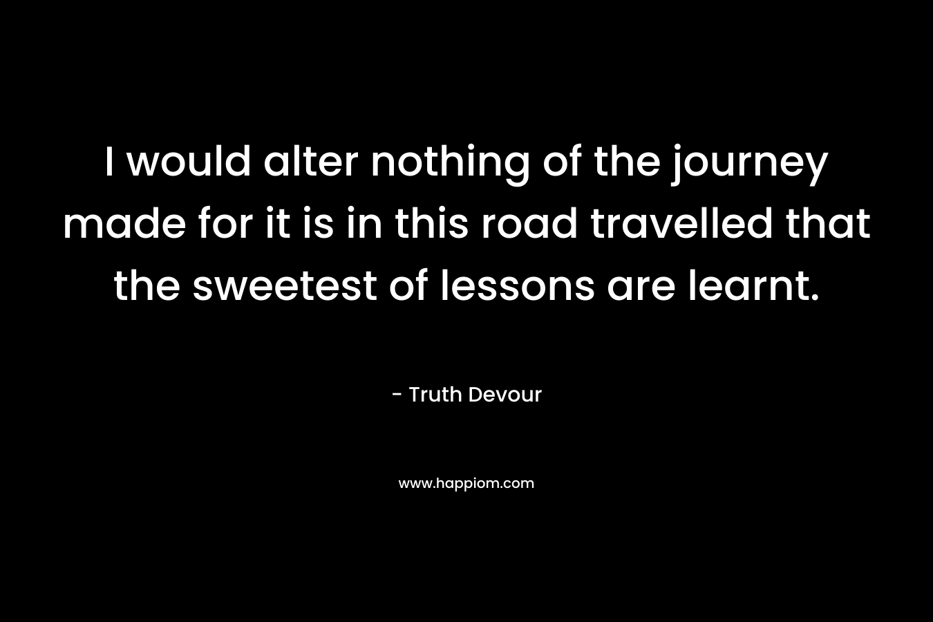I would alter nothing of the journey made for it is in this road travelled that the sweetest of lessons are learnt.