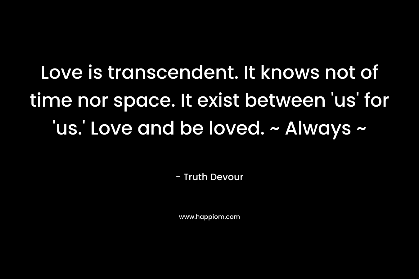 Love is transcendent. It knows not of time nor space. It exist between ‘us’ for ‘us.’ Love and be loved. ~ Always ~ – Truth Devour