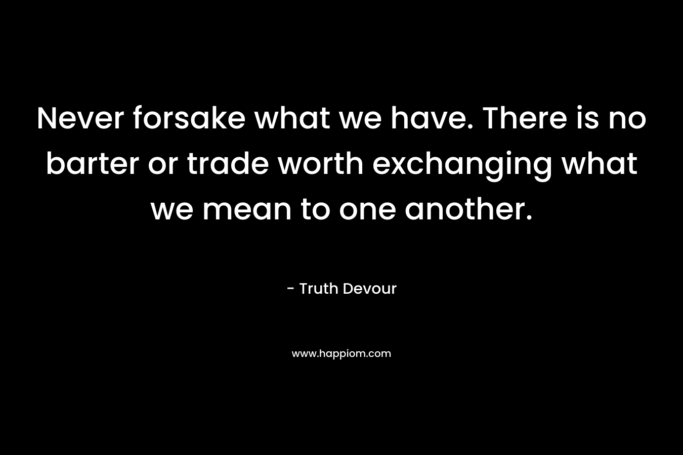 Never forsake what we have. There is no barter or trade worth exchanging what we mean to one another. – Truth Devour