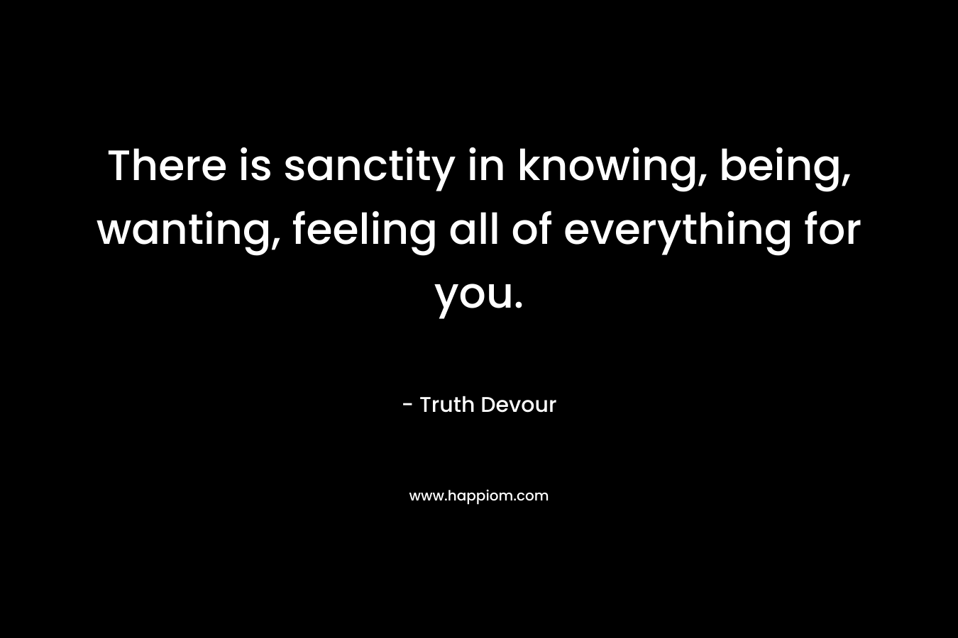 There is sanctity in knowing, being, wanting, feeling all of everything for you. – Truth Devour